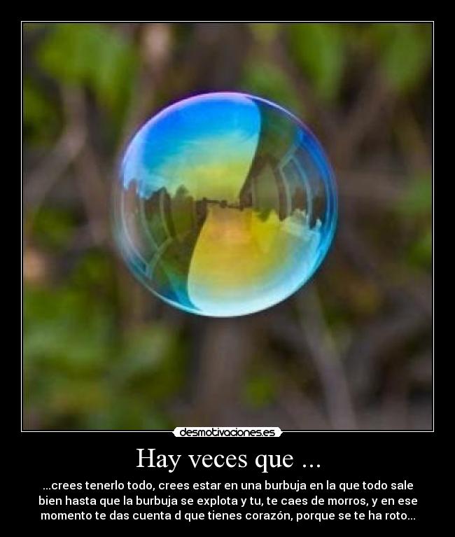 Hay veces que ... - ...crees tenerlo todo, crees estar en una burbuja en la que todo sale
bien hasta que la burbuja se explota y tu, te caes de morros, y en ese
momento te das cuenta d que tienes corazón, porque se te ha roto...
