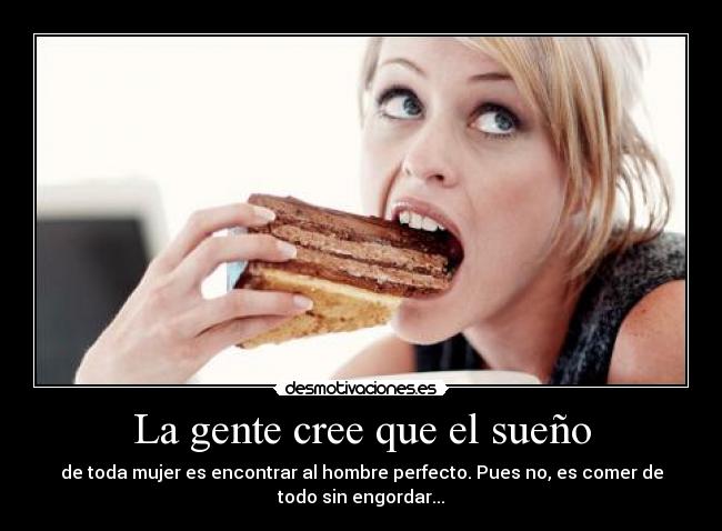 La gente cree que el sueño - de toda mujer es encontrar al hombre perfecto. Pues no, es comer de
todo sin engordar...