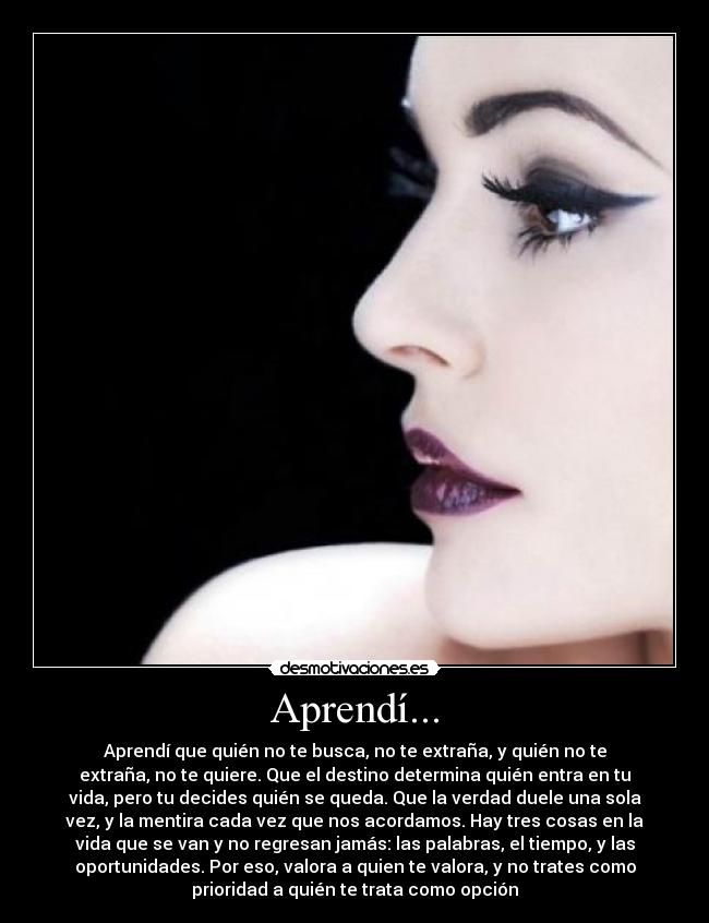 Aprendí... - Aprendí que quién no te busca, no te extraña, y quién no te
extraña, no te quiere. Que el destino determina quién entra en tu
vida, pero tu decides quién se queda. Que la verdad duele una sola
vez, y la mentira cada vez que nos acordamos. Hay tres cosas en la
vida que se van y no regresan jamás: las palabras, el tiempo, y las
oportunidades. Por eso, valora a quien te valora, y no trates como
prioridad a quién te trata como opción