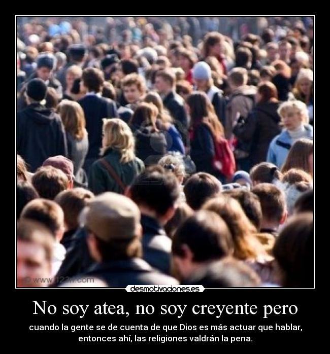 No soy atea, no soy creyente pero - cuando la gente se de cuenta de que Dios es más actuar que hablar,
entonces ahí, las religiones valdrán la pena.