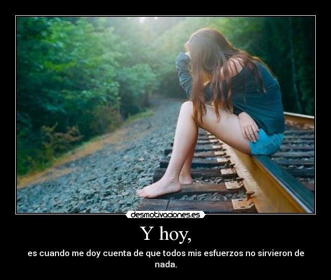 Y hoy, - es cuando me doy cuenta de que todos mis esfuerzos no sirvieron de nada.