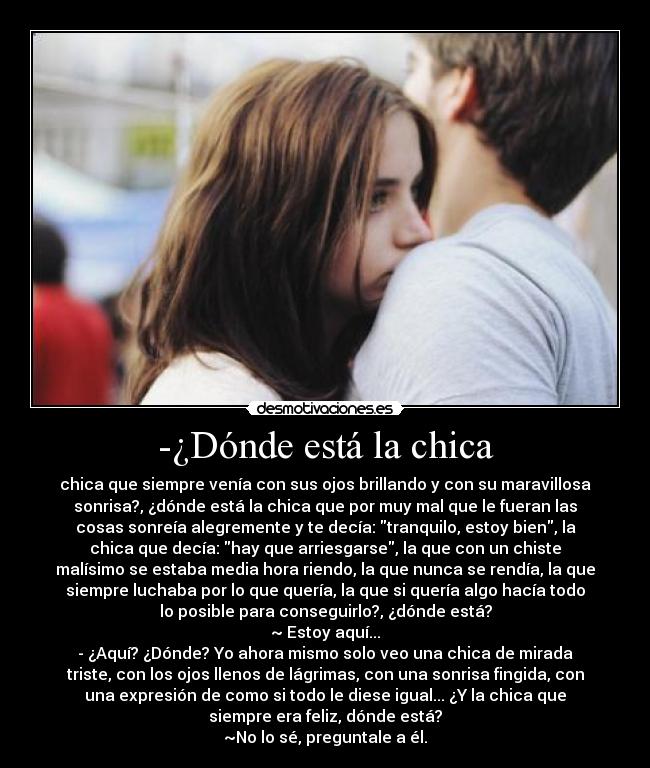 -¿Dónde está la chica - chica que siempre venía con sus ojos brillando y con su maravillosa
sonrisa?, ¿dónde está la chica que por muy mal que le fueran las
cosas sonreía alegremente y te decía: tranquilo, estoy bien, la
chica que decía: hay que arriesgarse, la que con un chiste
malísimo se estaba media hora riendo, la que nunca se rendía, la que
siempre luchaba por lo que quería, la que si quería algo hacía todo
lo posible para conseguirlo?, ¿dónde está?
~ Estoy aquí...
- ¿Aquí? ¿Dónde? Yo ahora mismo solo veo una chica de mirada
triste, con los ojos llenos de lágrimas, con una sonrisa fingida, con
una expresión de como si todo le diese igual... ¿Y la chica que
siempre era feliz, dónde está?
~No lo sé, preguntale a él.
