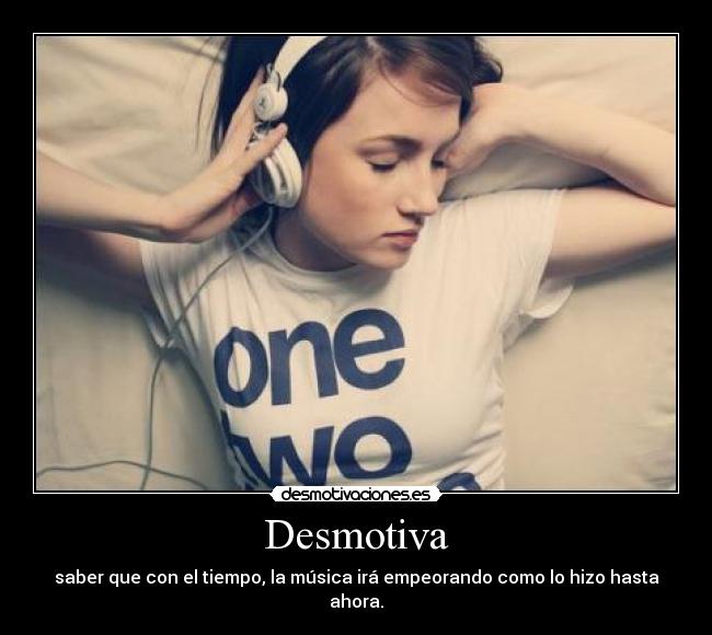 Desmotiva - saber que con el tiempo, la música irá empeorando como lo hizo hasta ahora.