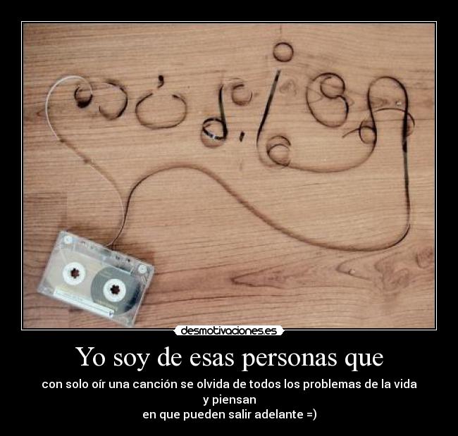 Yo soy de esas personas que - con solo oír una canción se olvida de todos los problemas de la vida y piensan
en que pueden salir adelante =)