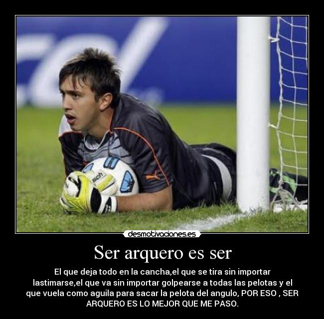 Ser arquero es ser - El que deja todo en la cancha,el que se tira sin importar
lastimarse,el que va sin importar golpearse a todas las pelotas y el
que vuela como aguila para sacar la pelota del angulo, POR ESO , SER
ARQUERO ES LO MEJOR QUE ME PASO.