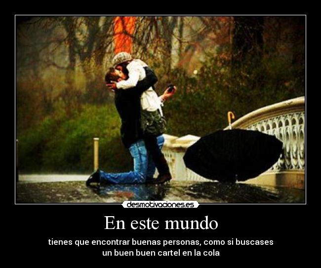 En este mundo - tienes que encontrar buenas personas, como si buscases
un buen buen cartel en la cola