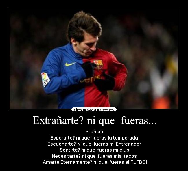 Extrañarte? ni que fueras... - el balón
Esperarte? ni que fueras la temporada
Escucharte? Ni que fueras mi Entrenador
Sentirte? ni que fueras mi club
Necesitarte? ni que fueras mis tacos
Amarte Eternamente? ni que fueras el FUTBOl