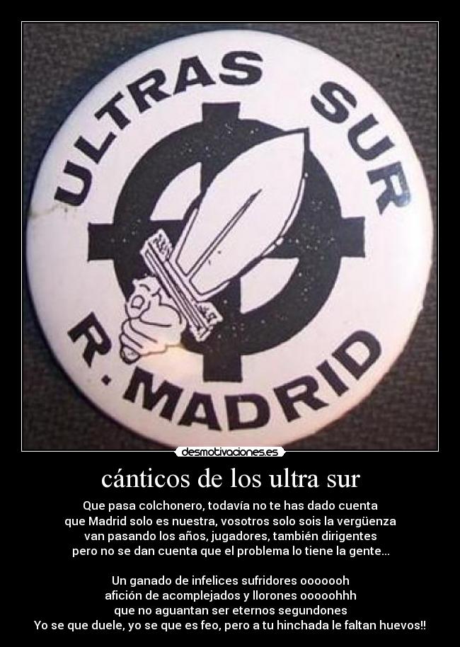 cánticos de los ultra sur - Que pasa colchonero, todavía no te has dado cuenta
que Madrid solo es nuestra, vosotros solo sois la vergüenza
van pasando los años, jugadores, también dirigentes
pero no se dan cuenta que el problema lo tiene la gente...
Un ganado de infelices sufridores ooooooh
afición de acomplejados y llorones ooooohhh
que no aguantan ser eternos segundones
Yo se que duele, yo se que es feo, pero a tu hinchada le faltan huevos!!