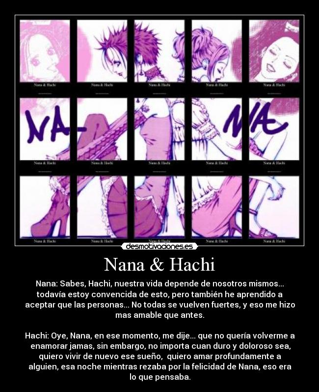Nana & Hachi - Nana: Sabes, Hachi, nuestra vida depende de nosotros mismos...
todavía estoy convencida de esto, pero también he aprendido a
aceptar que las personas... No todas se vuelven fuertes, y eso me hizo
mas amable que antes.

Hachi: Oye, Nana, en ese momento, me dije... que no quería volverme a
 enamorar jamas, sin embargo, no importa cuan duro y doloroso sea,
quiero vivir de nuevo ese sueño,  quiero amar profundamente a
alguien, esa noche mientras rezaba por la felicidad de Nana, eso era
lo que pensaba.