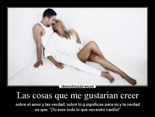 Las cosas que me gustarian creer - sobre el amor y las verdad, sobre lo q significas para mi y la verdad
es que: ¡Tu eres todo lo que necesito cariño!
