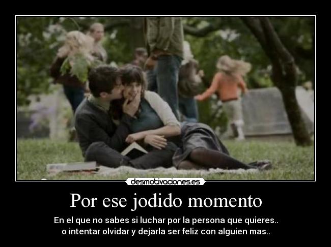 Por ese jodido momento - En el que no sabes si luchar por la persona que quieres..
o intentar olvidar y dejarla ser feliz con alguien mas..