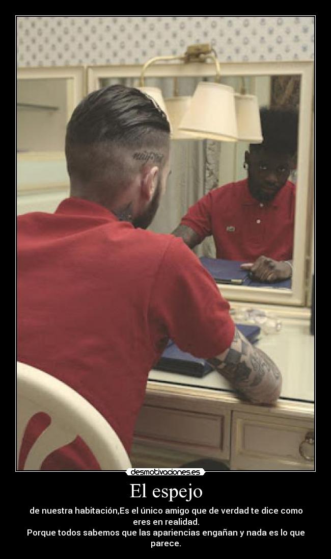 El espejo - de nuestra habitación,Es el único amigo que de verdad te dice como eres en realidad.
Porque todos sabemos que las apariencias engañan y nada es lo que parece.