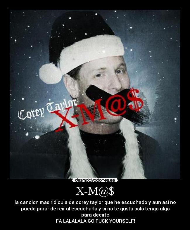 X-M@$ - la cancion mas ridicula de corey taylor que he escuchado y aun así no
puedo parar de reir al escucharla y si no te gusta solo tengo algo
para decirte
FA LALALALA GO FUCK YOURSELF!