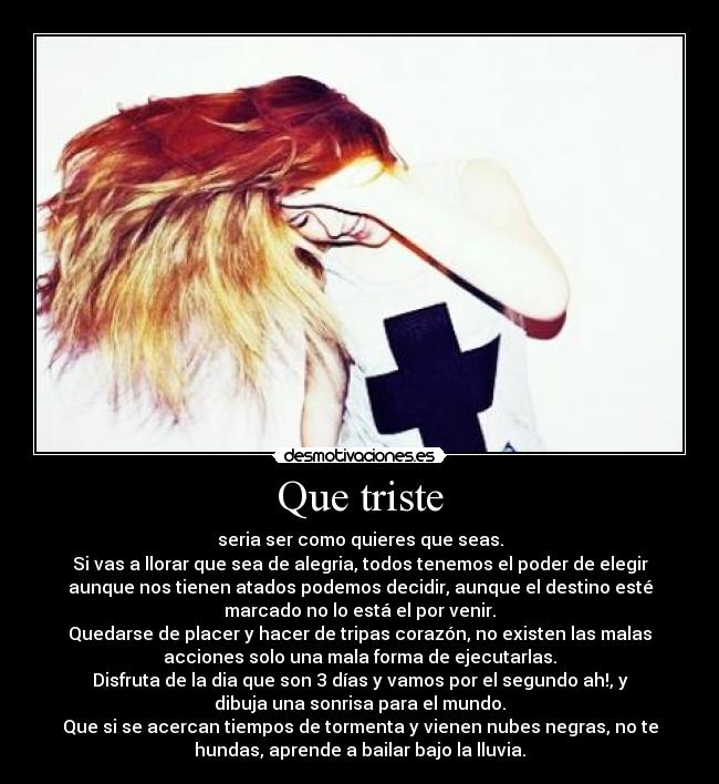 Que triste - seria ser como quieres que seas.
Si vas a llorar que sea de alegria, todos tenemos el poder de elegir
aunque nos tienen atados podemos decidir, aunque el destino esté
marcado no lo está el por venir.
Quedarse de placer y hacer de tripas corazón, no existen las malas
acciones solo una mala forma de ejecutarlas.
Disfruta de la dia que son 3 días y vamos por el segundo ah!, y
dibuja una sonrisa para el mundo.
Que si se acercan tiempos de tormenta y vienen nubes negras, no te
hundas, aprende a bailar bajo la lluvia.