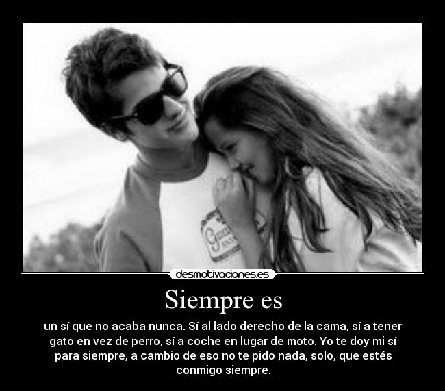 Siempre es - un sí que no acaba nunca. Sí al lado derecho de la cama, sí a tener
gato en vez de perro, sí a coche en lugar de moto. Yo te doy mi sí
para siempre, a cambio de eso no te pido nada, solo, que estés
conmigo siempre.