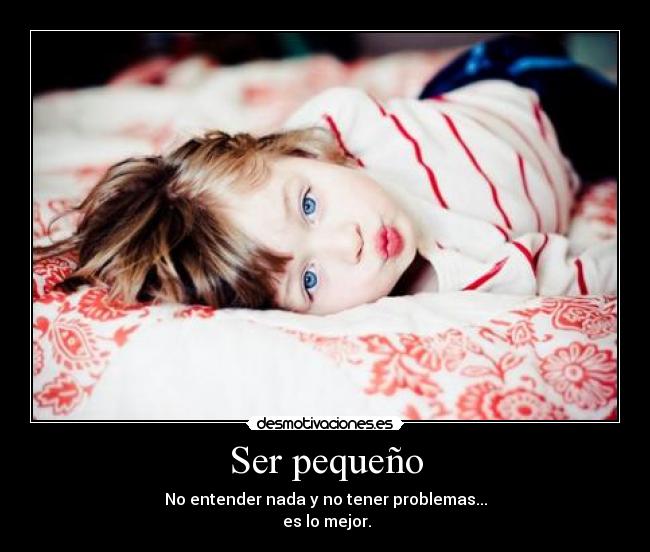 Ser pequeño - No entender nada y no tener problemas...
es lo mejor.