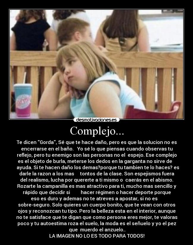 Complejo... - Te dicen Gorda, Sé que te hace daño, pero es que la solucion no es
encerrarse en el baño.   Yo sé lo que piensas cuando observas tu
reflejo, pero tu enemigo son las personas no el  espejo. Ese complejo
es el objeto de burla, meterse los dedos en la garganta no sirve de   
  ayuda. Si te hacen daño los demas?porque tu tambien te lo haces? es
darle la razon a los mas     tontos de la clase. Son espejismos fuera
del realismo, lucha por quererte a ti mismo o  caerás en el abismo.
Rozarte la campanilla es mas atractivo para ti, mucho mas sencillo y
rápido que decidir si         hacer régimen o hacer deporte porque
eso es duro y ademas no te atreves a apostar, si no es    
sobre-seguro. Solo quieres un cuerpo bonito, que te vean con otros
ojos y reconozcan tu tipo. Pero la belleza esta en el interior, aunque
no te satisface que te digan que como persona eres mejor, te valoras
poco y tu autoestima roza el suelo, la moda es el señuelo y yo el pez
 que  muerdo el anzuelo..
LA IMAGEN NO LO ES TODO PARA TODOS!
