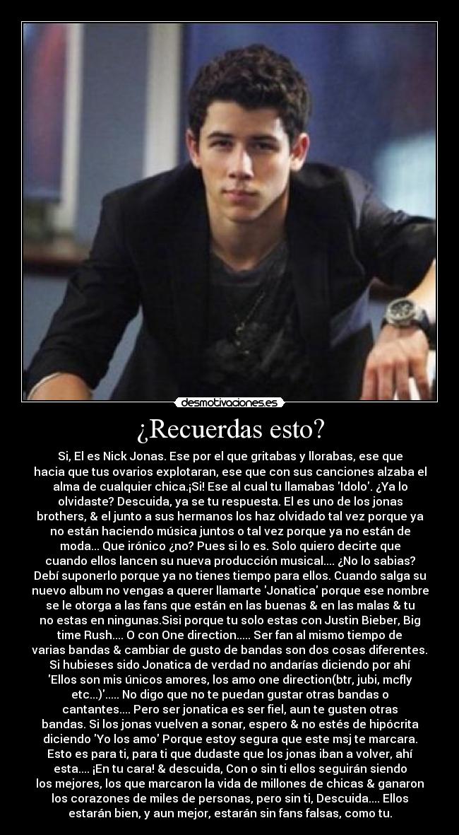 ¿Recuerdas esto? - Si, El es Nick Jonas. Ese por el que gritabas y llorabas, ese que
hacia que tus ovarios explotaran, ese que con sus canciones alzaba el
alma de cualquier chica.¡Si! Ese al cual tu llamabas Idolo. ¿Ya lo
olvidaste? Descuida, ya se tu respuesta. El es uno de los jonas
brothers, & el junto a sus hermanos los haz olvidado tal vez porque ya
no están haciendo música juntos o tal vez porque ya no están de
moda... Que irónico ¿no? Pues si lo es. Solo quiero decirte que
cuando ellos lancen su nueva producción musical.... ¿No lo sabias?
Debí suponerlo porque ya no tienes tiempo para ellos. Cuando salga su
nuevo album no vengas a querer llamarte Jonatica porque ese nombre
se le otorga a las fans que están en las buenas & en las malas & tu
no estas en ningunas.Sisi porque tu solo estas con Justin Bieber, Big
time Rush.... O con One direction..... Ser fan al mismo tiempo de
varias bandas & cambiar de gusto de bandas son dos cosas diferentes.
Si hubieses sido Jonatica de verdad no andarías diciendo por ahí
Ellos son mis únicos amores, los amo one direction(btr, jubi, mcfly
etc...)..... No digo que no te puedan gustar otras bandas o
cantantes.... Pero ser jonatica es ser fiel, aun te gusten otras
bandas. Si los jonas vuelven a sonar, espero & no estés de hipócrita
diciendo Yo los amo Porque estoy segura que este msj te marcara.
Esto es para ti, para ti que dudaste que los jonas iban a volver, ahí
esta.... ¡En tu cara! & descuida, Con o sin ti ellos seguirán siendo
los mejores, los que marcaron la vida de millones de chicas & ganaron
los corazones de miles de personas, pero sin ti, Descuida.... Ellos
estarán bien, y aun mejor, estarán sin fans falsas, como tu.