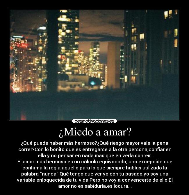 ¿Miedo a amar? - ¿Qué puede haber más hermoso?¿Qué riesgo mayor vale la pena
correr?Con lo bonito que es entregarse a la otra persona,confiar en
ella y no pensar en nada más que en verla sonreír.
El amor más hermoso es un cálculo equivocado, una excepción que
confirma la regla,aquello para lo que siempre habías utilizado la
palabra nunca.Qué tengo que ver yo con tu pasado,yo soy una
variable enloquecida de tu vida.Pero no voy a convencerte de ello.El
amor no es sabiduría,es locura...