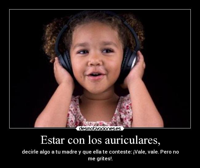 Estar con los auriculares, - decirle algo a tu madre y que ella te conteste: ¡Vale, vale. Pero no me grites!.