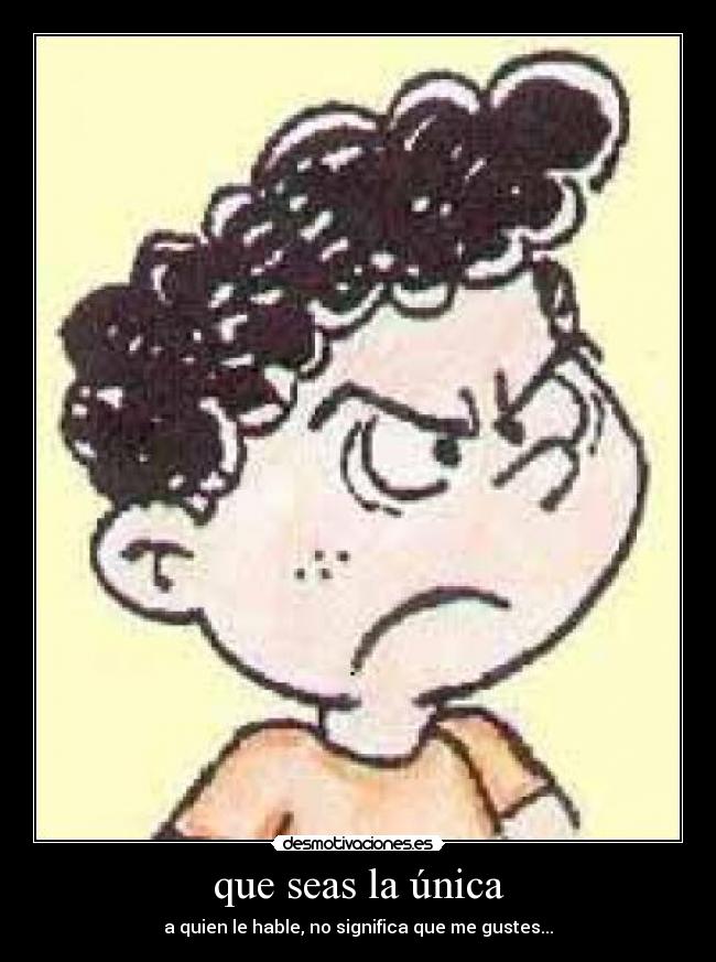 que seas la única - a quien le hable, no significa que me gustes...