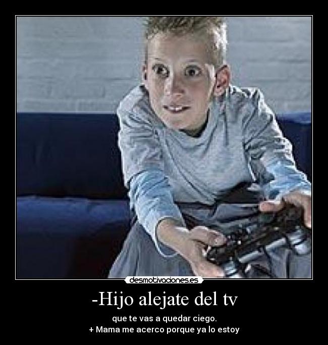 -Hijo alejate del tv - que te vas a quedar ciego.
+ Mama me acerco porque ya lo estoy