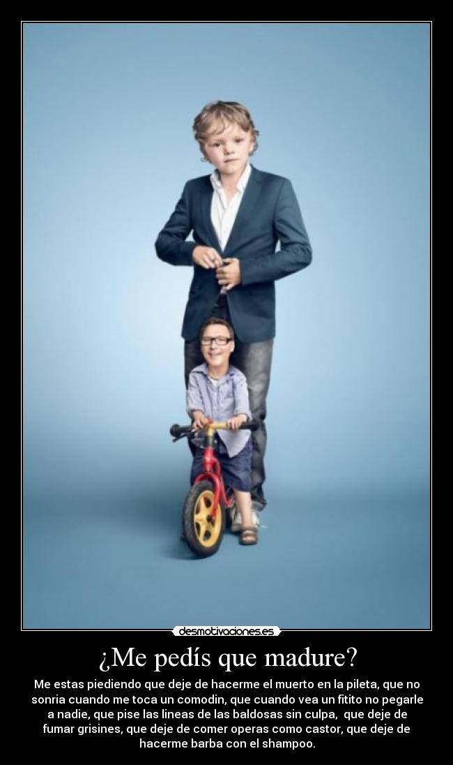 ¿Me pedís que madure? - Me estas piediendo que deje de hacerme el muerto en la pileta, que no
sonria cuando me toca un comodin, que cuando vea un fitito no pegarle
a nadie, que pise las lineas de las baldosas sin culpa,  que deje de
fumar grisines, que deje de comer operas como castor, que deje de
hacerme barba con el shampoo.