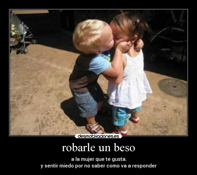 robarle un beso - a la mujer que te gusta.
y sentir miedo por no saber como va a responder