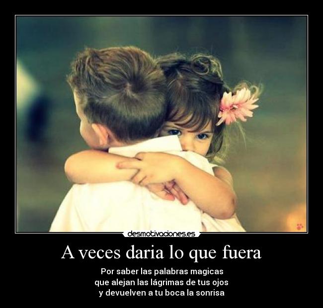 A veces daria lo que fuera - Por saber las palabras magicas
 que alejan las lágrimas de tus ojos 
y devuelven a tu boca la sonrisa
