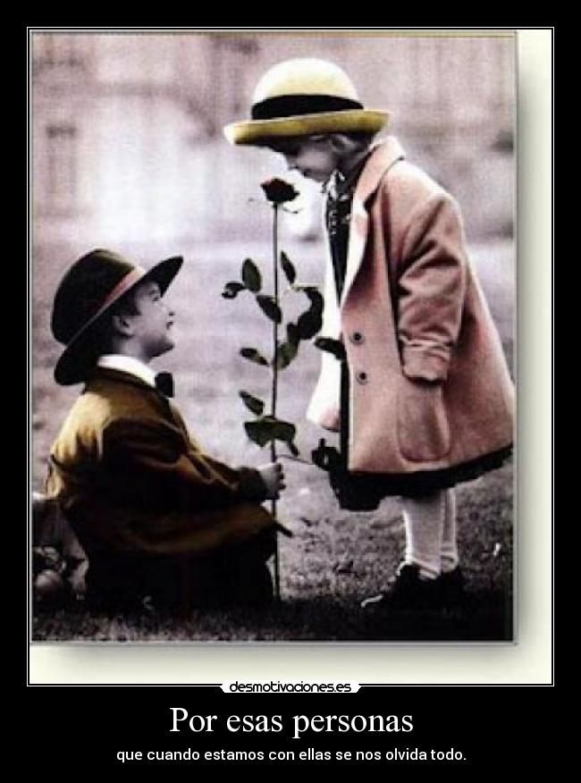 Por esas personas - que cuando estamos con ellas se nos olvida todo.