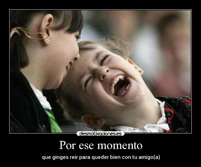 Por ese momento - que ginges reir para queder bien con tu amigo(a)