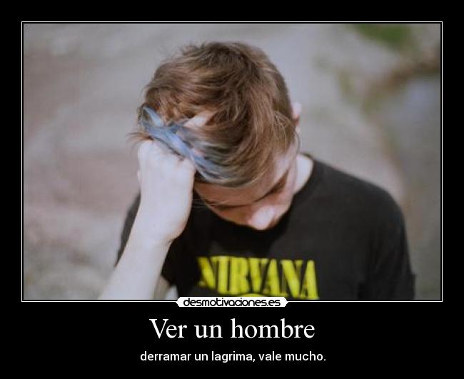Ver un hombre - derramar un lagrima, vale mucho.