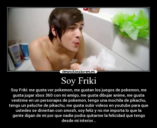 Soy Friki - Soy Friki: me gusta ver pokemon, me gustan los juegos de pokemon, me
gusta jugar xbox 360 con mi amigo, me gusta dibujar anime, me gusta
vestirme en un personajes de pokemon, tengo una mochila de pikachu,
tengo un peluche de pikachu, me gusta subir videos en youtube para que
ustedes se diviertan con smosh, soy feliz y no me importa lo que la
gente digan de mi por que nadie podra quitarme la felicidad que tengo
desde mi interior...