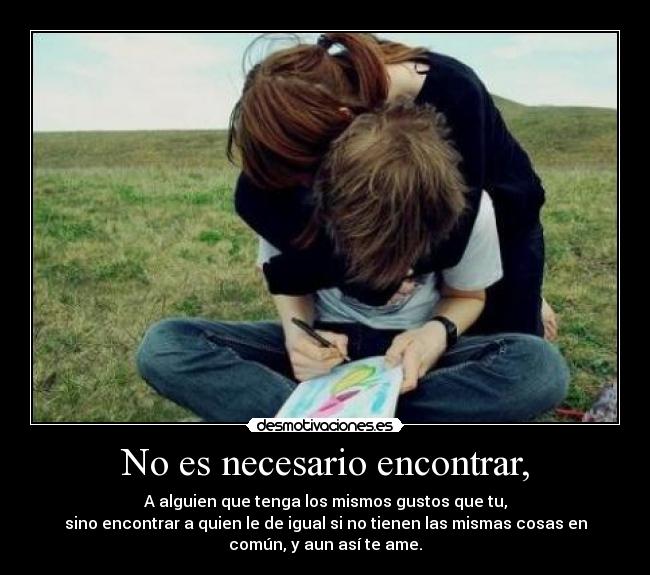 No es necesario encontrar, - A alguien que tenga los mismos gustos que tu,
sino encontrar a quien le de igual si no tienen las mismas cosas en
común, y aun así te ame.