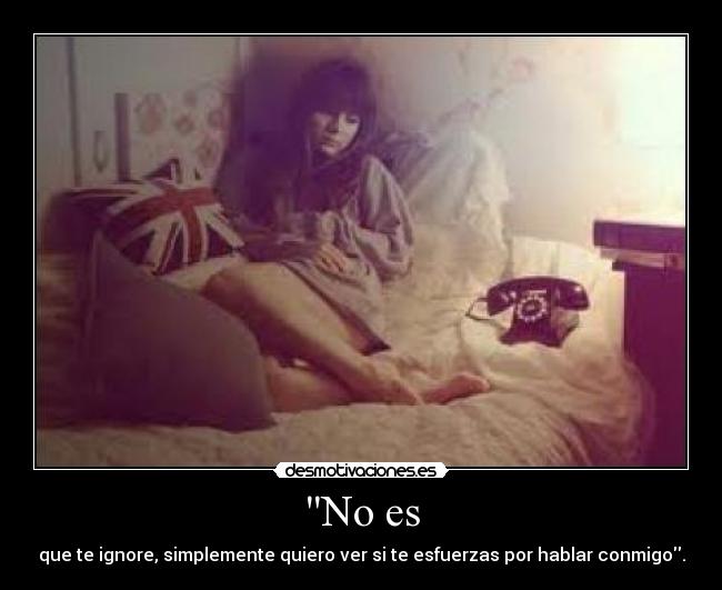 No es - que te ignore, simplemente quiero ver si te esfuerzas por hablar conmigo.