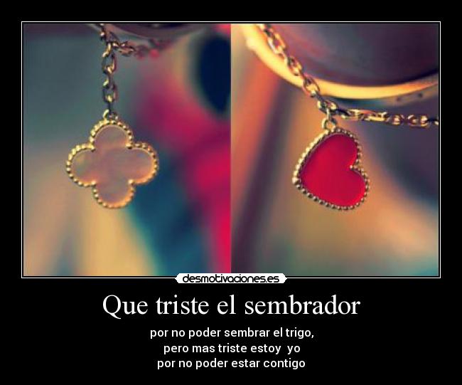 Que triste el sembrador - por no poder sembrar el trigo,
pero mas triste estoy  yo
por no poder estar contigo♥