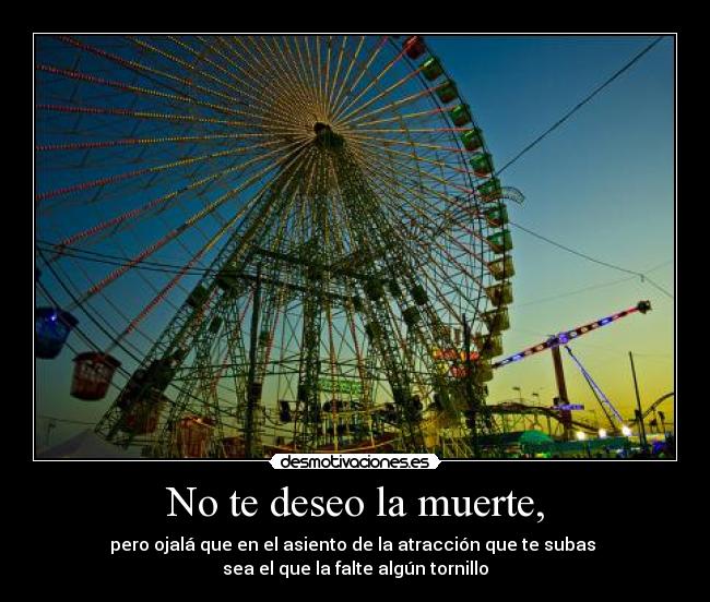 No te deseo la muerte, - pero ojalá que en el asiento de la atracción que te subas
sea el que la falte algún tornillo
