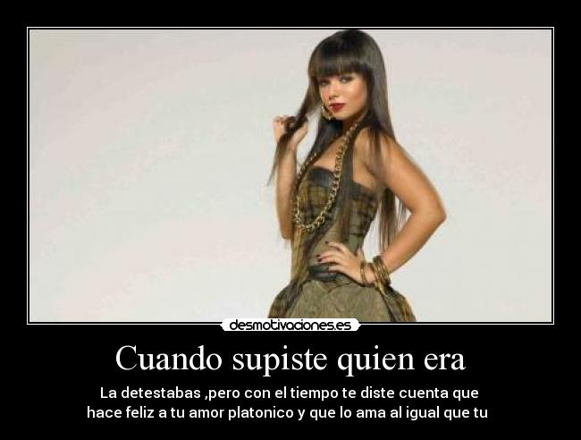 Cuando supiste quien era - La detestabas ,pero con el tiempo te diste cuenta que 
hace feliz a tu amor platonico y que lo ama al igual que tu  