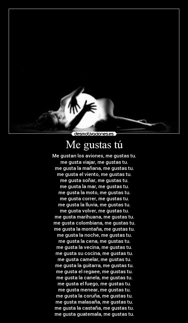 Me gustas tú - Me gustan los aviones, me gustas tu.
me gusta viajar, me gustas tu.
me gusta la mañana, me gustas tu.
me gusta el viento, me gustas tu.
me gusta soñar, me gustas tu.
me gusta la mar, me gustas tu.
me gusta la moto, me gustas tu.
me gusta correr, me gustas tu.
me gusta la lluvia, me gustas tu.
me gusta volver, me gustas tu.
me gusta marihuana, me gustas tu.
me gusta colombiana, me gustas tu.
me gusta la montaña, me gustas tu.
me gusta la noche, me gustas tu.
me gusta la cena, me gustas tu.
me gusta la vecina, me gustas tu.
me gusta su cocina, me gustas tu.
me gusta camelar, me gustas tu.
me gusta la guitarra, me gustas tu.
me gusta el regaee, me gustas tu.
me gusta la canela, me gustas tu.
me gusta el fuego, me gustas tu.
me gusta menear, me gustas tu.
me gusta la coruña, me gustas tu.
me gusta malasaña, me gustas tu.
me gusta la castaña, me gustas tu.
me gusta guatemala, me gustas tu.