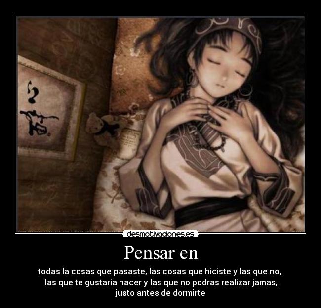 Pensar en - todas la cosas que pasaste, las cosas que hiciste y las que no, 
las que te gustaria hacer y las que no podras realizar jamas,
justo antes de dormirte