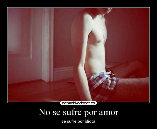 No se sufre por amor - se sufre por idiota.