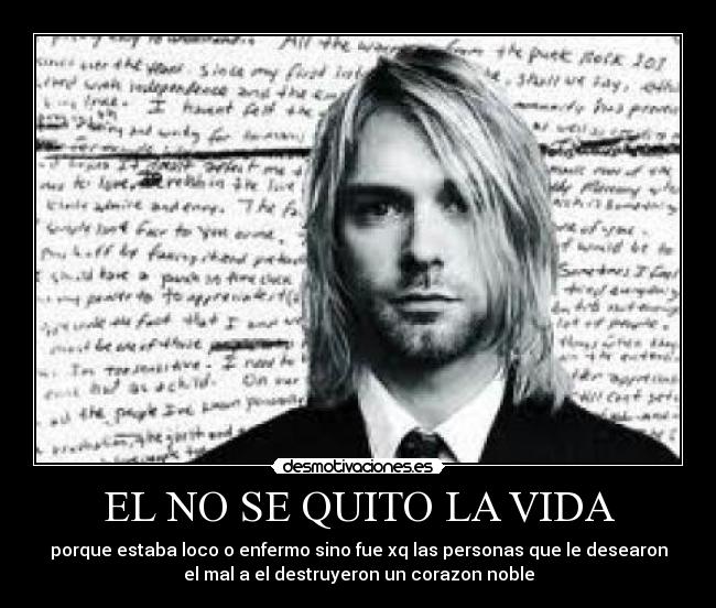 EL NO SE QUITO LA VIDA - porque estaba loco o enfermo sino fue xq las personas que le desearon
el mal a el destruyeron un corazon noble