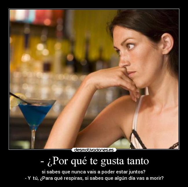 - ¿Por qué te gusta tanto - si sabes que nunca vais a poder estar juntos?
- Y tú, ¿Para qué respiras, si sabes que algún día vas a morir?