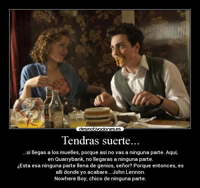 Tendras suerte... - ...si llegas a los muelles, porque así no vas a ninguna parte. Aquí,
en Quarrybank, no llegaras a ninguna parte.
¿Esta esa ninguna parte llena de genios, señor? Porque entonces, es
alli donde yo acabare... John Lennon.
Nowhere Boy, chico de ninguna parte.