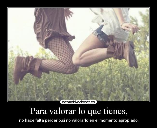 Para valorar lo que tienes, - no hace falta perderlo,si no valorarlo en el momento apropiado.