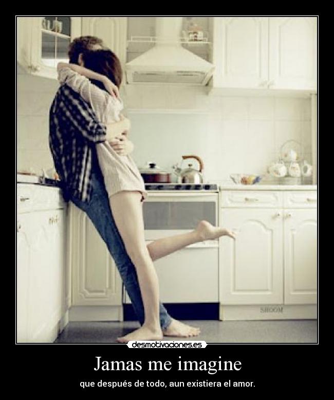 Jamas me imagine - que después de todo, aun existiera el amor.