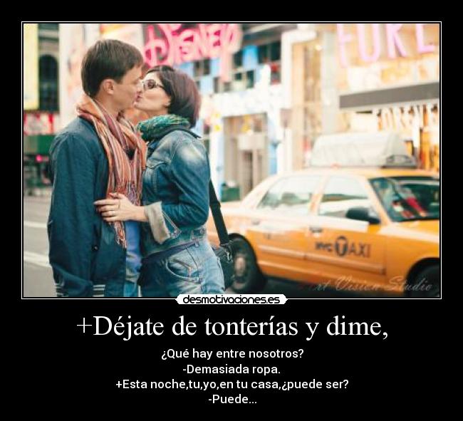 +Déjate de tonterías y dime, - ¿Qué hay entre nosotros?
-Demasiada ropa.
+Esta noche,tu,yo,en tu casa,¿puede ser?
-Puede...
