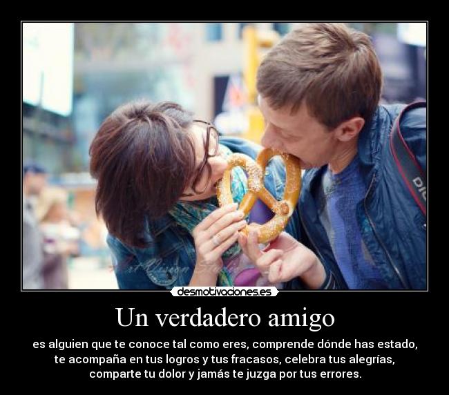 Un verdadero amigo - es alguien que te conoce tal como eres, comprende dónde has estado,
te acompaña en tus logros y tus fracasos, celebra tus alegrías,
comparte tu dolor y jamás te juzga por tus errores.