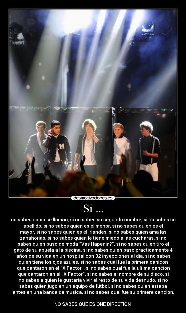 Si ... - no sabes como se llaman, si no sabes su segundo nombre, si no sabes su
apellido, si no sabes quien es el menor, si no sabes quien es el
mayor, si no sabes quien es el Irlandes, si no sabes quien ama las
zanahorias, si no sabes quien le tiene miedo a las cucharas, si no
sabes quien puso de moda Vas Hapenin?, si no sabes quien tiro el
gato de su abuela a la piscina, si no sabes quien paso practicamente 4
años de su vida en un hospital con 32 inyecciones al dia, si no sabes
quien tiene los ojos azules, si no sabes cual fue la primera canicon
que cantaron en el X Factor, si no sabes cual fue la ultima cancion
que cantaron en el X Factor, si no sabes el nombre de su disco, si
no sabes a quien le gustaria vivir el resto de su vida desnudo, si no
sabes quien jugo en un equipo de fútbol, si no sabes quien estaba
antes en una banda de musica, si no sabes cual fue su primera cancion,
NO SABES QUE ES ONE DIRECTION