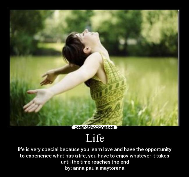 Life - life is very special because you learn love and have the opportunity
to experience what has a life, you have to enjoy whatever it takes
until the time reaches the end
by: anna paula maytorena